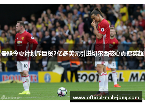 曼联今夏计划斥巨资2亿多美元引进切尔西核心震撼英超 曼联今夏计划斥巨资2亿多美元引进切尔西核心震撼英超