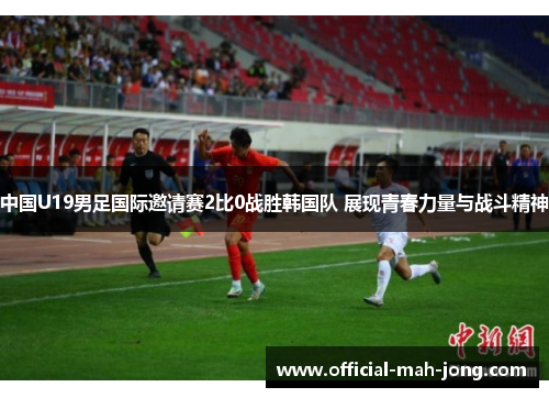 中国U19男足国际邀请赛2比0战胜韩国队 展现青春力量与战斗精神