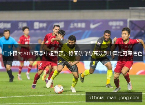 广州恒大2011赛季中超登顶,稳固防守与高效反击奠定冠军底色 广州恒大2011赛季中超登顶,稳固防守与高效反击奠定冠军底色